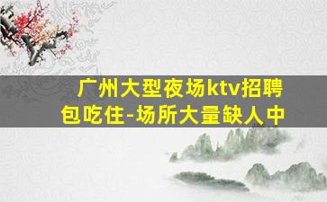 广州大型夜场ktv招聘包吃住-场所大量缺人中